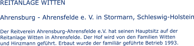 REITANLAGE WITTEN  Ahrensburg - Ahrensfelde e. V. in Stormarn, Schleswig-Holstein  Der Reitverein Ahrensburg-Ahrensfelde e.V. hat seinen Hauptsitz auf der  Reitanlage Witten in Ahrensfelde. Der Hof wird von den Familien Witten und Hinzmann gefhrt. Erbaut wurde der familir gefhrte Betrieb 1993.