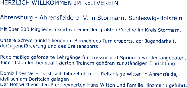 HERZLICH WILLKOMMEN IM REITVEREIN  Ahrensburg - Ahrensfelde e. V. in Stormarn, Schleswig-Holstein  Mit ber 200 Mitgliedern sind wir einer der grten Vereine im Kreis Stormarn.  Unsere Schwerpunkte liegen im Bereich des Turniersports, der Jugendarbeit, derJugendfrderung und des Breitensports.  Regelmige gefrderte Lehrgnge fr Dressur und Springen werden angeboten. Jugendstunden bei qualifizierten Trainern gehren zur stndigen Einrichtung.  Domizil des Vereins ist seit Jahrzehnten die Reitanlage Witten in Ahrensfelde,  idyllisch am Dorfteich gelegen. Der Hof wird von den Pferdeexperten Hans Witten und Familie Hinzmann gefhrt.